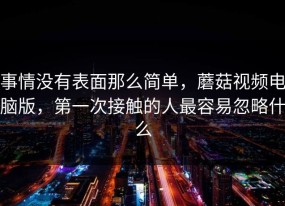 事情没有表面那么简单，蘑菇视频电脑版，第一次接触的人最容易忽略什么