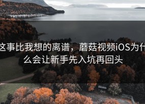 这事比我想的离谱，蘑菇视频iOS为什么会让新手先入坑再回头