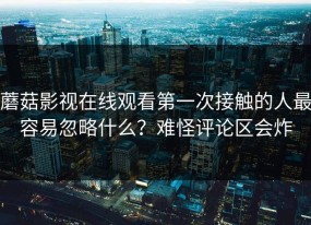 蘑菇影视在线观看第一次接触的人最容易忽略什么？难怪评论区会炸