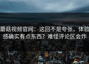 蘑菇视频官网：这回不是夸张，体验感确实有点东西？难怪评论区会炸
