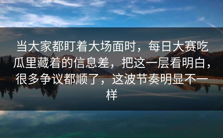 当大家都盯着大场面时，每日大赛吃瓜里藏着的信息差，把这一层看明白，很多争议都顺了，这波节奏明显不一样