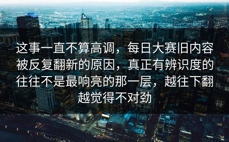 这事一直不算高调，每日大赛旧内容被反复翻新的原因，真正有辨识度的往往不是最响亮的那一层，越往下翻越觉得不对劲