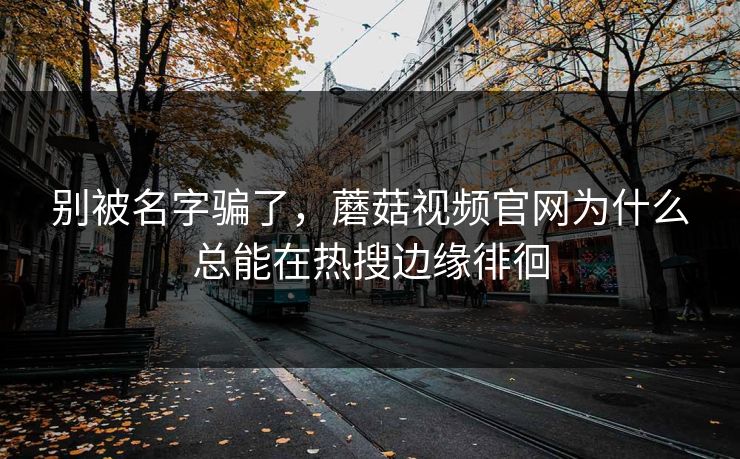 别被名字骗了，蘑菇视频官网为什么总能在热搜边缘徘徊