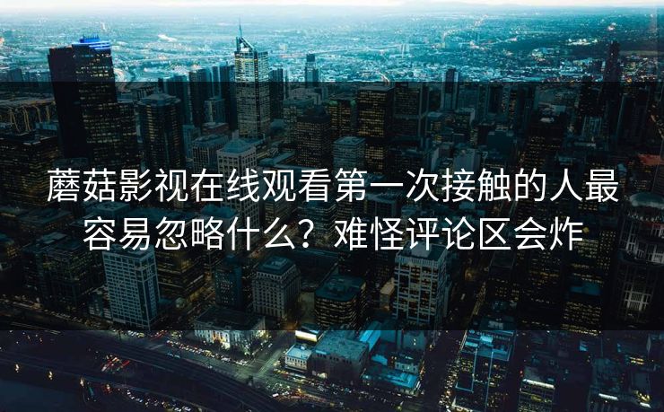 蘑菇影视在线观看第一次接触的人最容易忽略什么？难怪评论区会炸