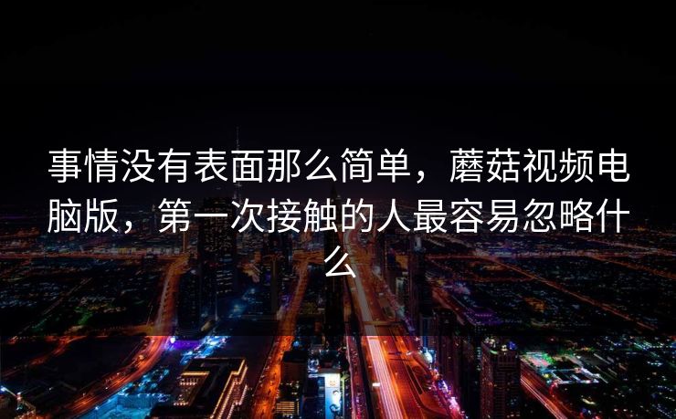 事情没有表面那么简单,蘑菇视频电脑版,第一次接触的人最容易忽略什么 事情没有表面那么简单,蘑菇视频电脑版,第一次接触的人最容易忽略什么
